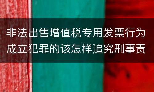 非法出售增值税专用发票行为成立犯罪的该怎样追究刑事责任