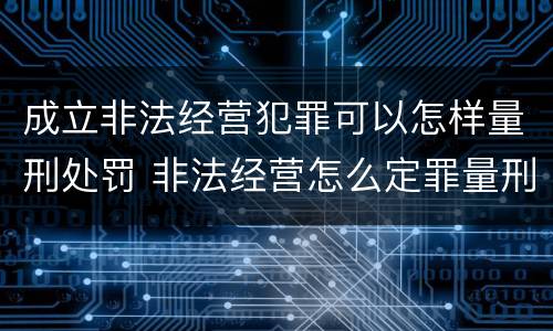 成立非法经营犯罪可以怎样量刑处罚 非法经营怎么定罪量刑