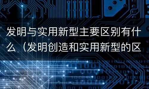 发明与实用新型主要区别有什么（发明创造和实用新型的区别）