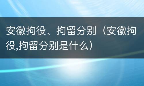 安徽拘役、拘留分别（安徽拘役,拘留分别是什么）