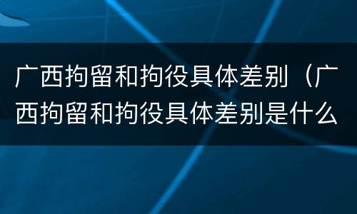 广西拘留和拘役具体差别（广西拘留和拘役具体差别是什么）