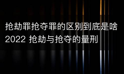 抢劫罪抢夺罪的区别到底是啥2022 抢劫与抢夺的量刑