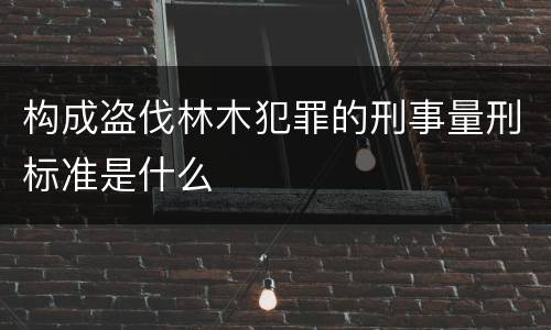 构成盗伐林木犯罪的刑事量刑标准是什么