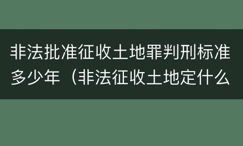 非法批准征收土地罪判刑标准多少年（非法征收土地定什么罪）