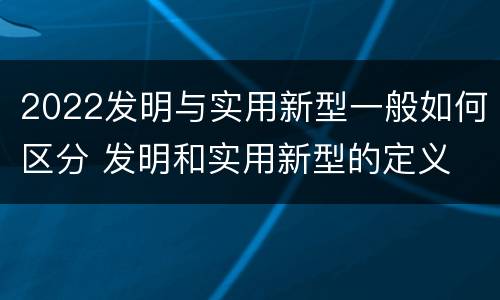 2022发明与实用新型一般如何区分 发明和实用新型的定义