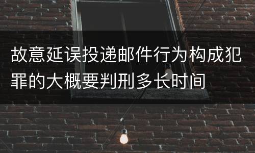 故意延误投递邮件行为构成犯罪的大概要判刑多长时间