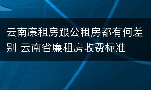 云南廉租房跟公租房都有何差别 云南省廉租房收费标准