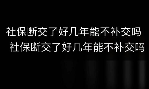 社保断交了好几年能不补交吗 社保断交了好几年能不补交吗怎么办