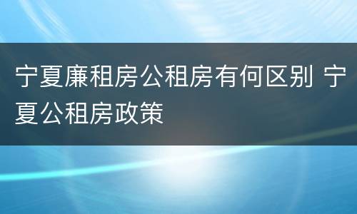 宁夏廉租房公租房有何区别 宁夏公租房政策