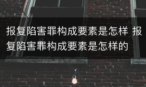 报复陷害罪构成要素是怎样 报复陷害罪构成要素是怎样的