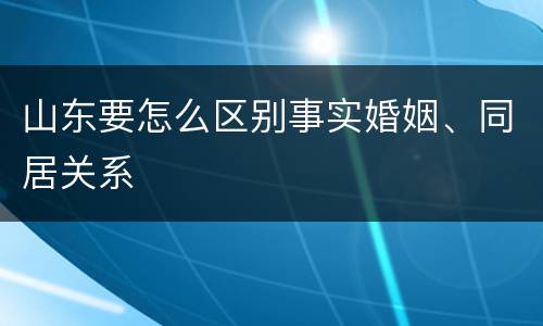 山东要怎么区别事实婚姻、同居关系