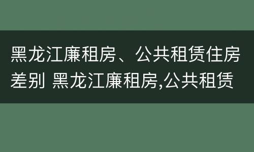 黑龙江廉租房、公共租赁住房差别 黑龙江廉租房,公共租赁住房差别多大