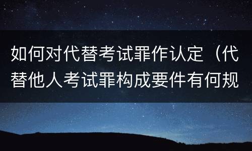 如何对代替考试罪作认定（代替他人考试罪构成要件有何规定）