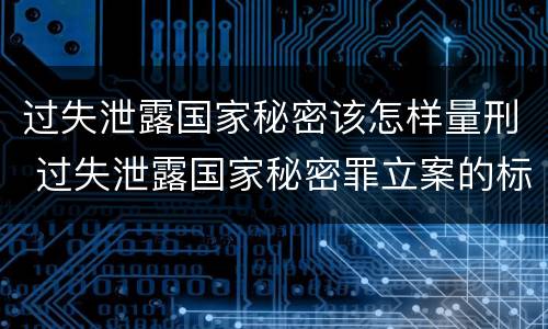 过失泄露国家秘密该怎样量刑 过失泄露国家秘密罪立案的标准