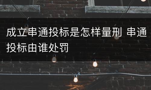 成立串通投标是怎样量刑 串通投标由谁处罚