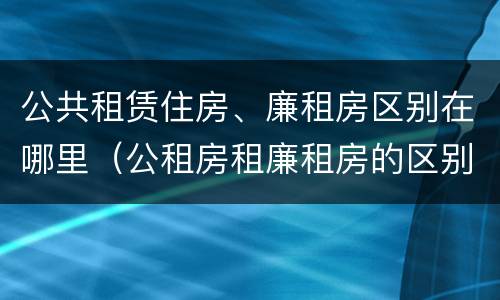公共租赁住房、廉租房区别在哪里（公租房租廉租房的区别）