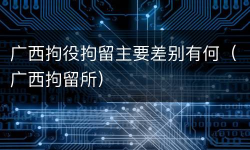 广西拘役拘留主要差别有何（广西拘留所）