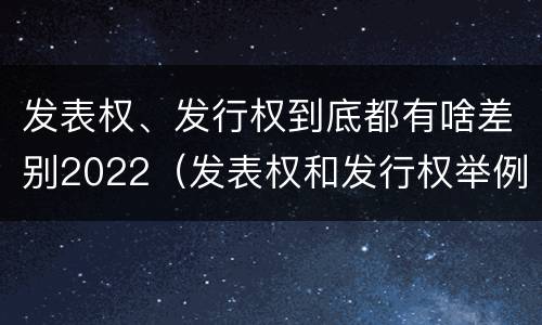 发表权、发行权到底都有啥差别2022（发表权和发行权举例）
