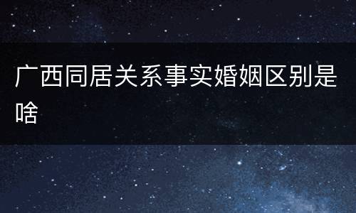 广西同居关系事实婚姻区别是啥