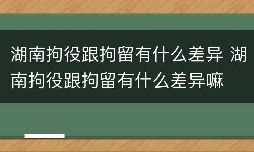 湖南拘役跟拘留有什么差异 湖南拘役跟拘留有什么差异嘛