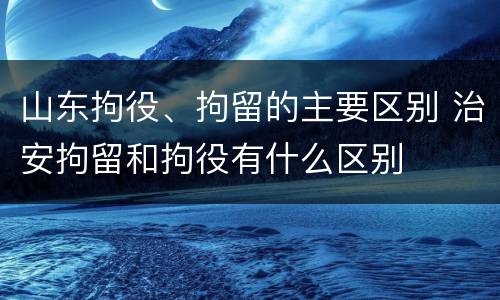 山东拘役、拘留的主要区别 治安拘留和拘役有什么区别