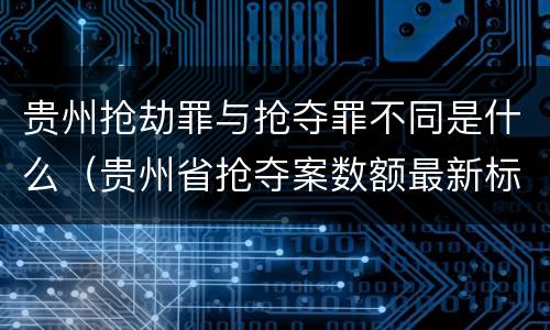 贵州抢劫罪与抢夺罪不同是什么（贵州省抢夺案数额最新标准）