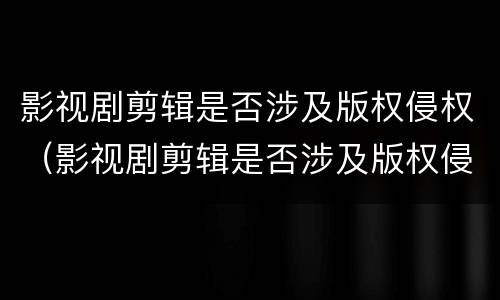影视剧剪辑是否涉及版权侵权（影视剧剪辑是否涉及版权侵权案件）