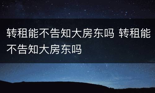 转租能不告知大房东吗 转租能不告知大房东吗