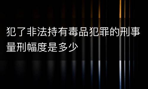 犯了非法持有毒品犯罪的刑事量刑幅度是多少