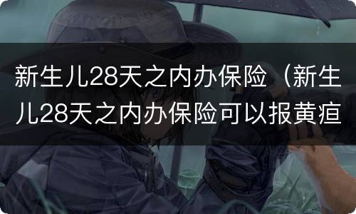 新生儿28天之内办保险（新生儿28天之内办保险可以报黄疸）