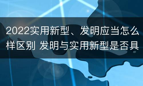 2022实用新型、发明应当怎么样区别 发明与实用新型是否具有实用性