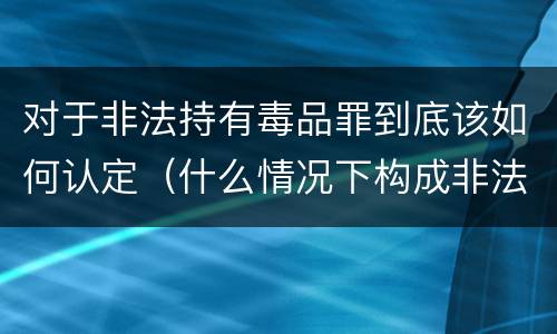 对于非法持有毒品罪到底该如何认定（什么情况下构成非法持有毒品罪）