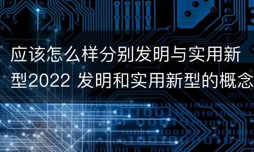 应该怎么样分别发明与实用新型2022 发明和实用新型的概念