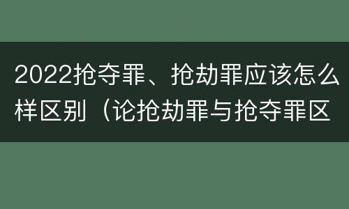 2022抢夺罪、抢劫罪应该怎么样区别（论抢劫罪与抢夺罪区别）