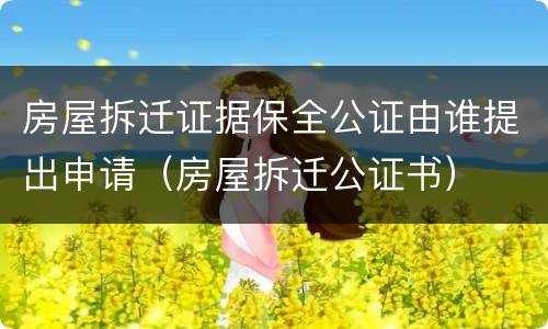 房屋拆迁证据保全公证由谁提出申请（房屋拆迁公证书）