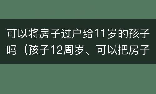 可以将房子过户给11岁的孩子吗（孩子12周岁、可以把房子过户给孩子吗）