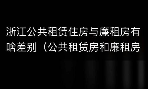 浙江公共租赁住房与廉租房有啥差别（公共租赁房和廉租房有什么区别）