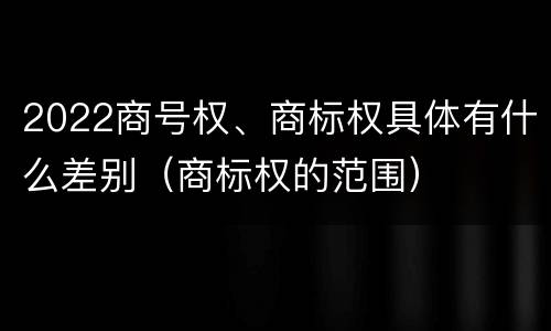 2022商号权、商标权具体有什么差别（商标权的范围）