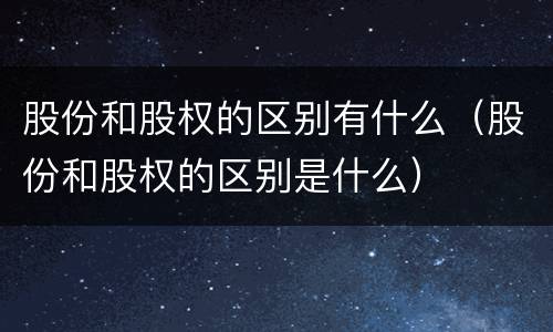 股份和股权的区别有什么（股份和股权的区别是什么）