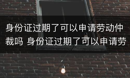 身份证过期了可以申请劳动仲裁吗 身份证过期了可以申请劳动仲裁吗怎么写