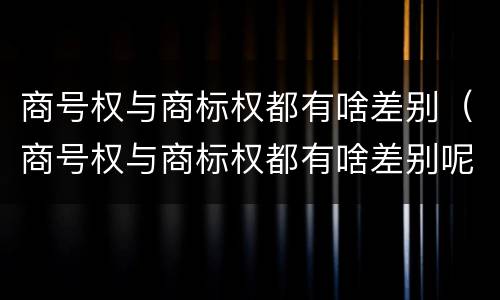 商号权与商标权都有啥差别（商号权与商标权都有啥差别呢）