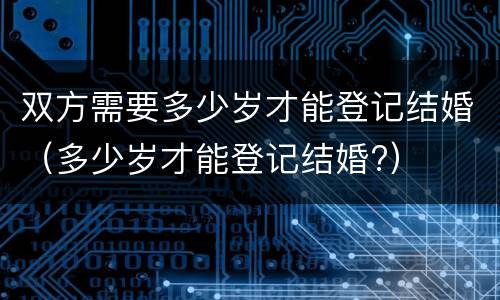 双方需要多少岁才能登记结婚（多少岁才能登记结婚?）