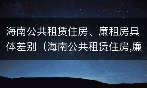 海南公共租赁住房、廉租房具体差别（海南公共租赁住房,廉租房具体差别在哪）