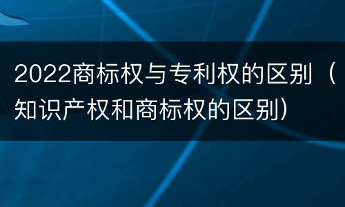 2022商标权与专利权的区别（知识产权和商标权的区别）