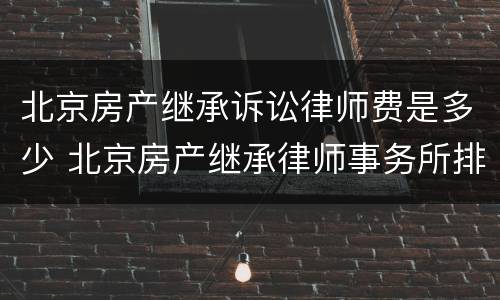 北京房产继承诉讼律师费是多少 北京房产继承律师事务所排名