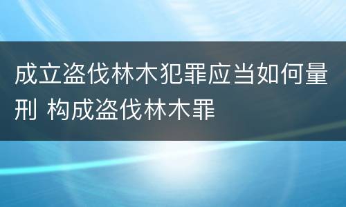 成立盗伐林木犯罪应当如何量刑 构成盗伐林木罪