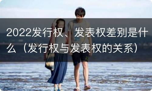2022发行权、发表权差别是什么（发行权与发表权的关系）