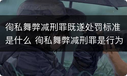 徇私舞弊减刑罪既遂处罚标准是什么 徇私舞弊减刑罪是行为犯结果犯