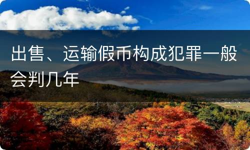 出售、运输假币构成犯罪一般会判几年