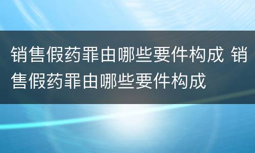销售假药罪由哪些要件构成 销售假药罪由哪些要件构成